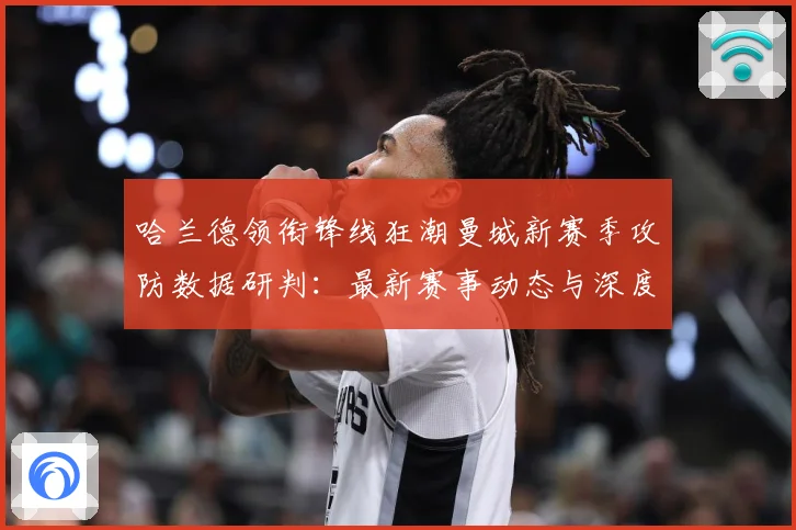 哈兰德领衔锋线狂潮曼城新赛季攻防数据研判：最新赛事动态与深度分析