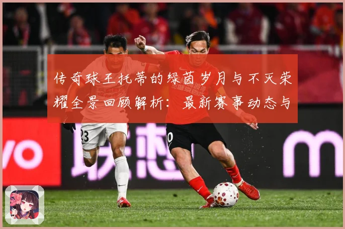 传奇球王托蒂的绿茵岁月与不灭荣耀全景回顾解析：最新赛事动态与深度分析
