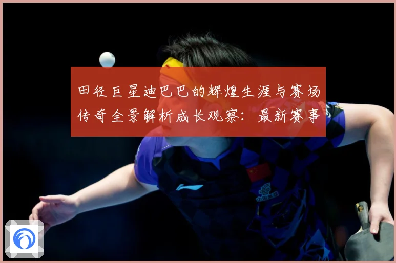 田径巨星迪巴巴的辉煌生涯与赛场传奇全景解析成长观察：最新赛事动态与深度分析