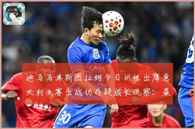 迪马马库斯图拉姆今日训练出席意大利决赛出战仍存疑成长观察：最新赛事动态与深度分析