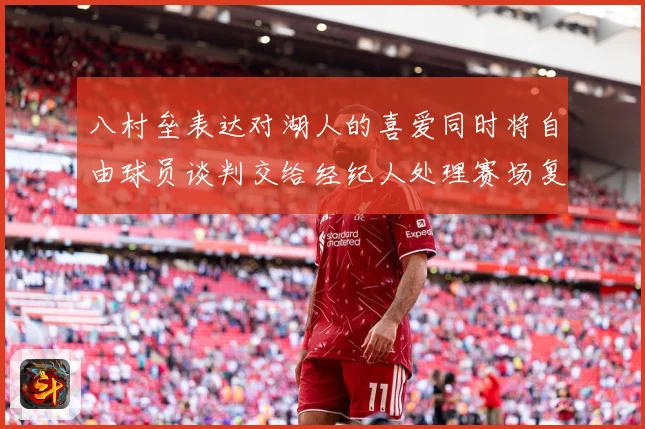 八村垒表达对湖人的喜爱同时将自由球员谈判交给经纪人处理赛场复盘：最新赛事动态与深度分析