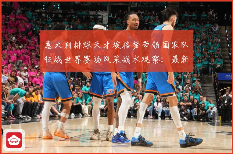 意大利排球天才埃格努带领国家队征战世界赛场风采战术观察：最新赛事动态与深度分析