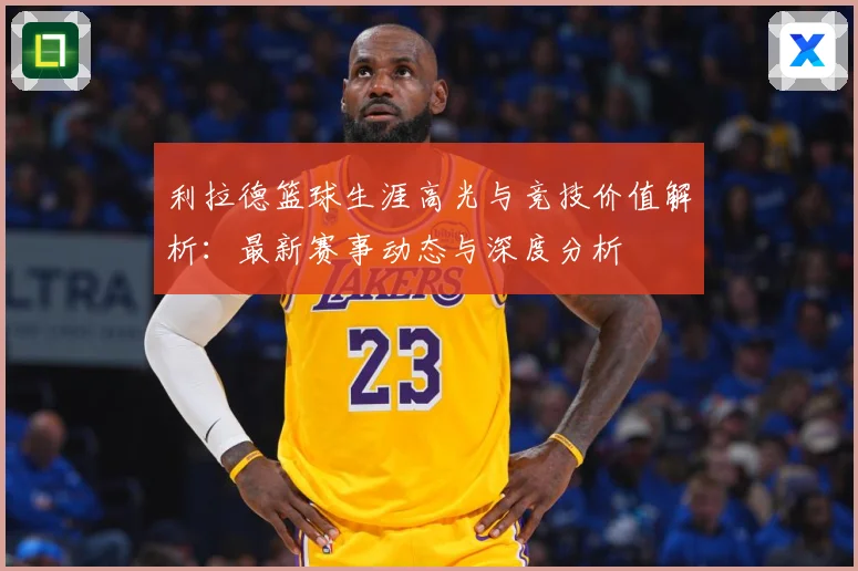 利拉德篮球生涯高光与竞技价值解析：最新赛事动态与深度分析